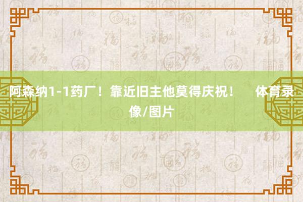 阿森纳1-1药厂！靠近旧主他莫得庆祝！    体育录像/图片