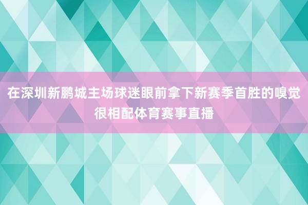在深圳新鹏城主场球迷眼前拿下新赛季首胜的嗅觉很相配体育赛事直播