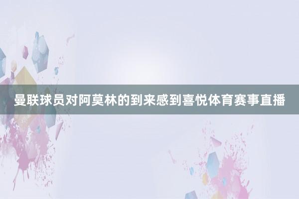 曼联球员对阿莫林的到来感到喜悦体育赛事直播