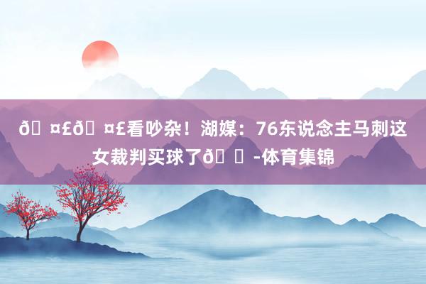 🤣🤣看吵杂！湖媒：76东说念主马刺这女裁判买球了😭体育集锦