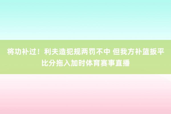 将功补过！利夫造犯规两罚不中 但我方补篮扳平比分拖入加时体育赛事直播