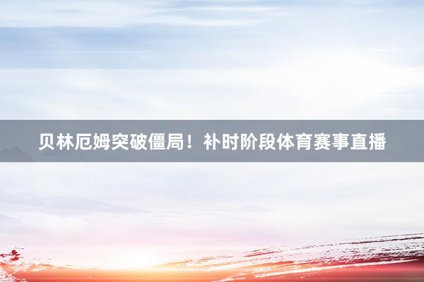 贝林厄姆突破僵局！补时阶段体育赛事直播
