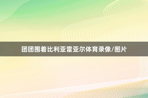 团团围着比利亚雷亚尔体育录像/图片