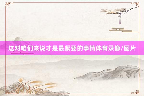 这对咱们来说才是最紧要的事情体育录像/图片