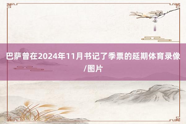 巴萨曾在2024年11月书记了季票的延期体育录像/图片