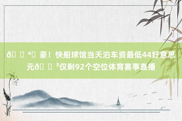 💰️豪！快船球馆当天泊车资最低44好意思元😳仅剩92个空位体育赛事直播