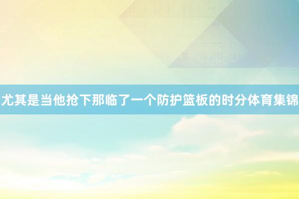 尤其是当他抢下那临了一个防护篮板的时分体育集锦