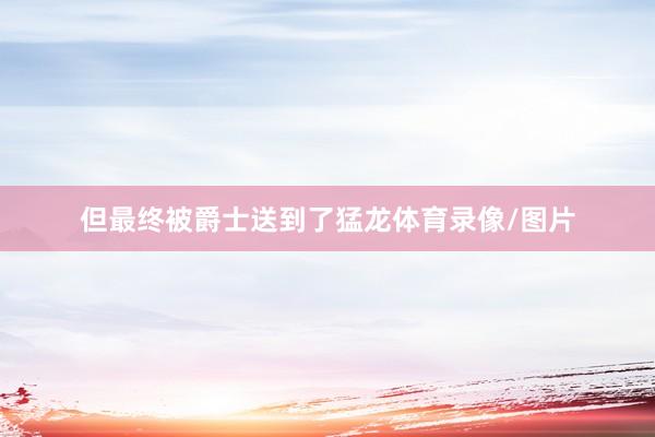 但最终被爵士送到了猛龙体育录像/图片