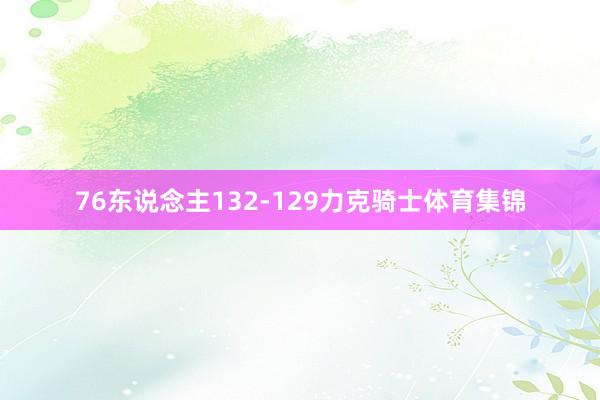 76东说念主132-129力克骑士体育集锦