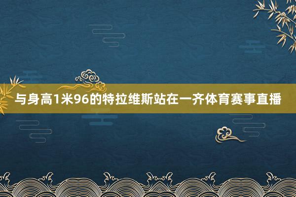 与身高1米96的特拉维斯站在一齐体育赛事直播
