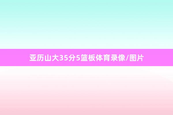 亚历山大35分5篮板体育录像/图片