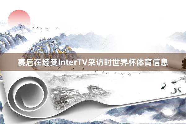 赛后在经受InterTV采访时世界杯体育信息