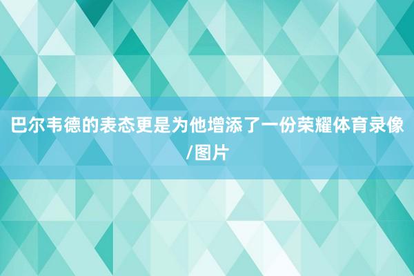 巴尔韦德的表态更是为他增添了一份荣耀体育录像/图片