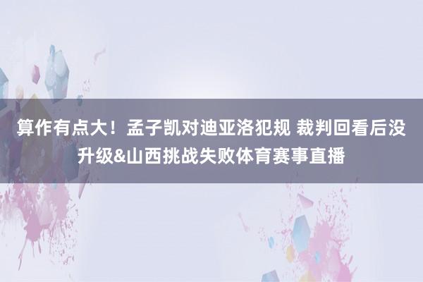 算作有点大！孟子凯对迪亚洛犯规 裁判回看后没升级&山西挑战失败体育赛事直播