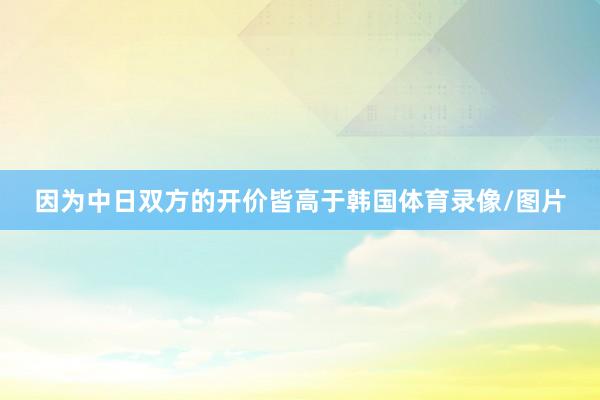 因为中日双方的开价皆高于韩国体育录像/图片