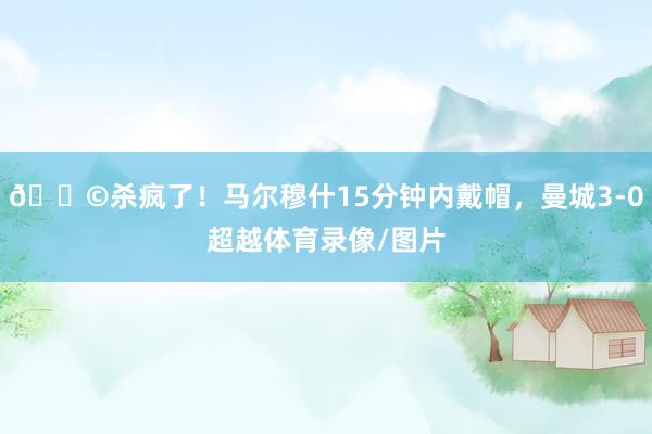🎩杀疯了！马尔穆什15分钟内戴帽，曼城3-0超越体育录像/图片