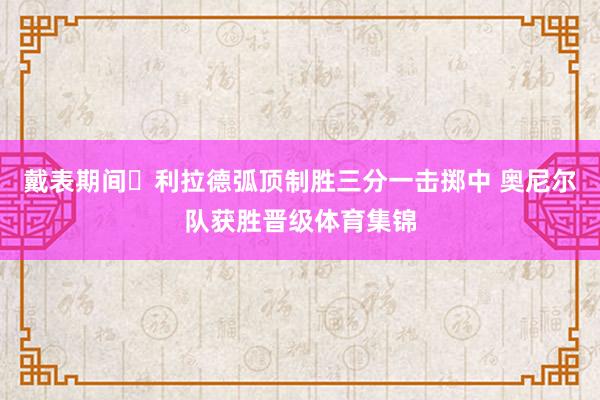 戴表期间⌚利拉德弧顶制胜三分一击掷中 奥尼尔队获胜晋级体育集锦