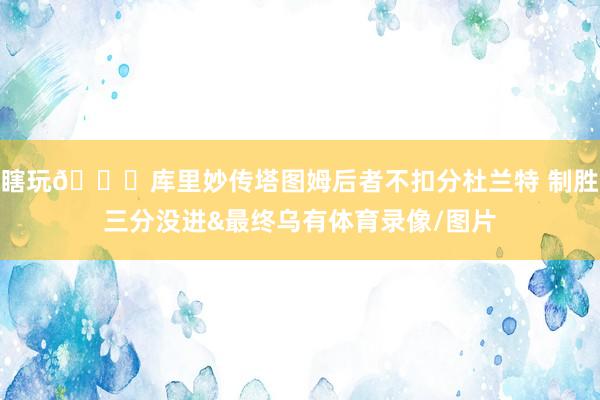 瞎玩😅库里妙传塔图姆后者不扣分杜兰特 制胜三分没进&最终乌有体育录像/图片