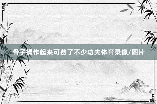 骨子操作起来可费了不少功夫体育录像/图片