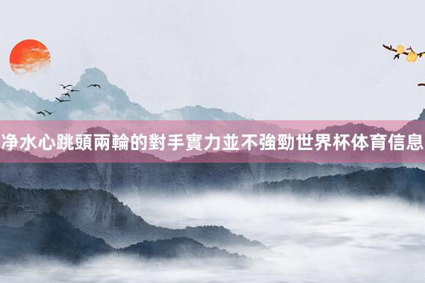 净水心跳頭兩輪的對手實力並不強勁世界杯体育信息