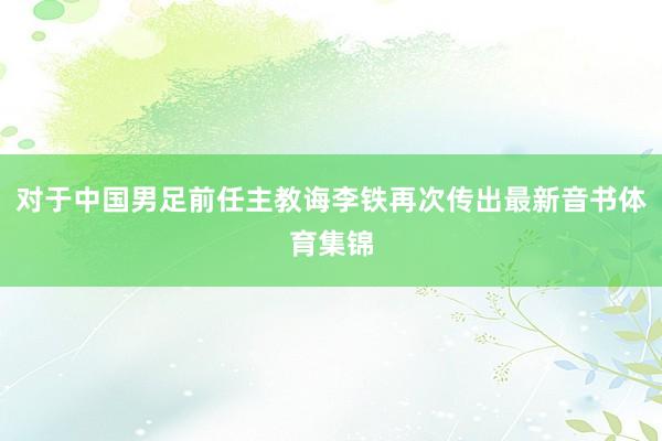 对于中国男足前任主教诲李铁再次传出最新音书体育集锦