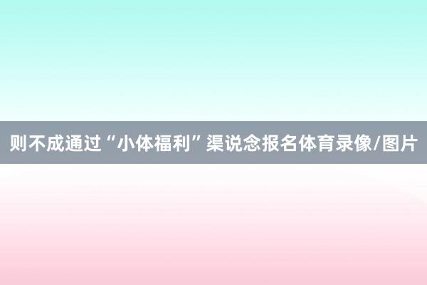 则不成通过“小体福利”渠说念报名体育录像/图片