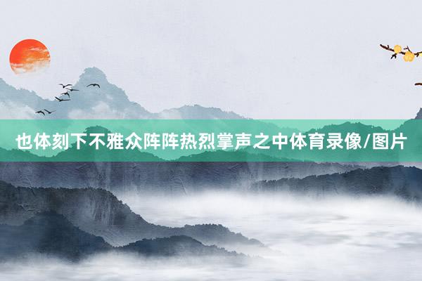 也体刻下不雅众阵阵热烈掌声之中体育录像/图片