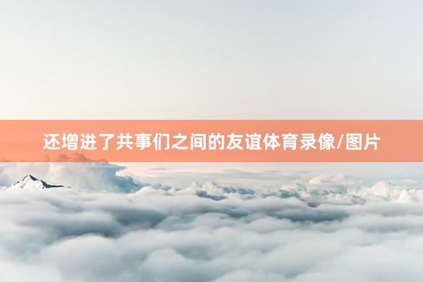 还增进了共事们之间的友谊体育录像/图片