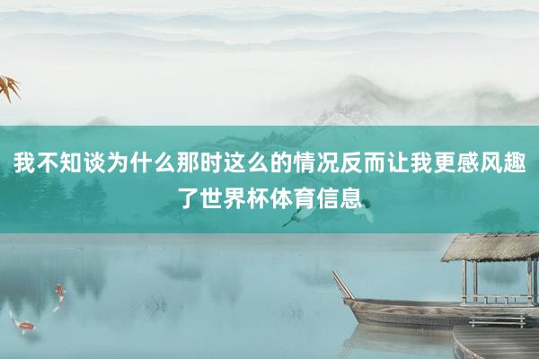 我不知谈为什么那时这么的情况反而让我更感风趣了世界杯体育信息
