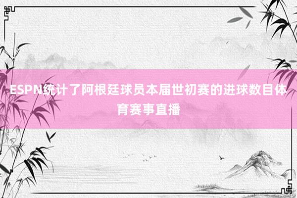 ESPN统计了阿根廷球员本届世初赛的进球数目体育赛事直播