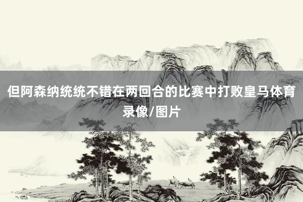 但阿森纳统统不错在两回合的比赛中打败皇马体育录像/图片
