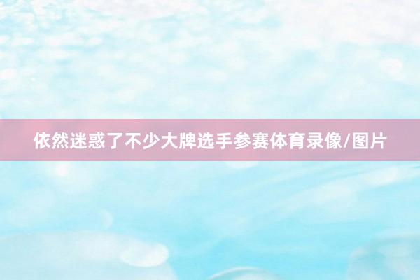 依然迷惑了不少大牌选手参赛体育录像/图片