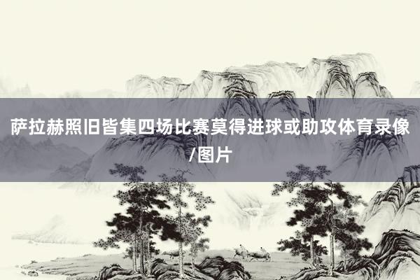 萨拉赫照旧皆集四场比赛莫得进球或助攻体育录像/图片