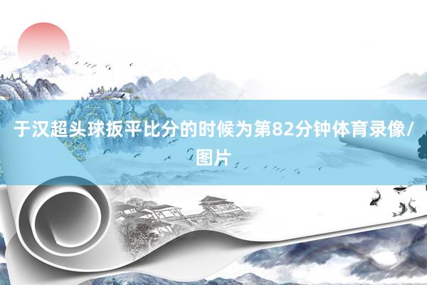 于汉超头球扳平比分的时候为第82分钟体育录像/图片