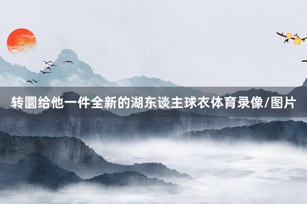 转圜给他一件全新的湖东谈主球衣体育录像/图片