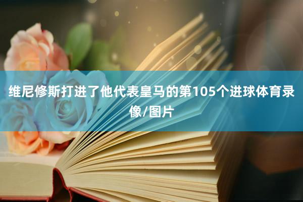 维尼修斯打进了他代表皇马的第105个进球体育录像/图片