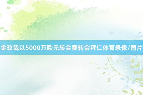 金玟哉以5000万欧元转会费转会拜仁体育录像/图片