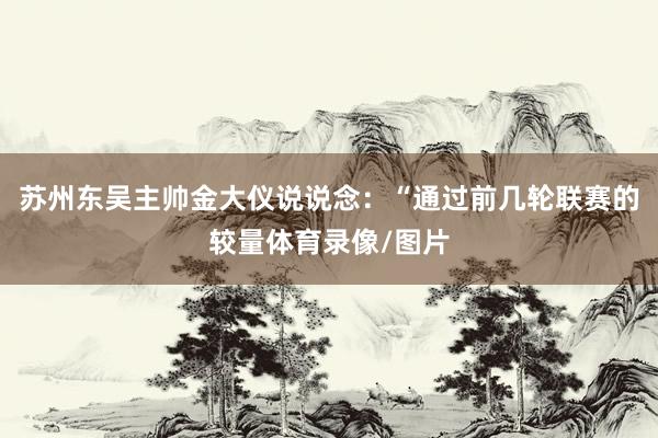 苏州东吴主帅金大仪说说念:“通过前几轮联赛的较量体育录像/图片