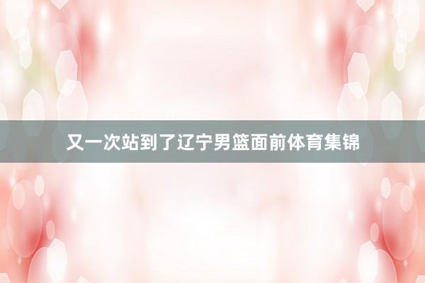 又一次站到了辽宁男篮面前体育集锦