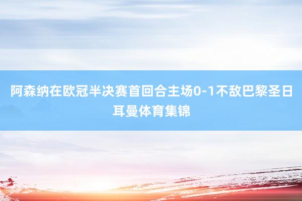 阿森纳在欧冠半决赛首回合主场0-1不敌巴黎圣日耳曼体育集锦