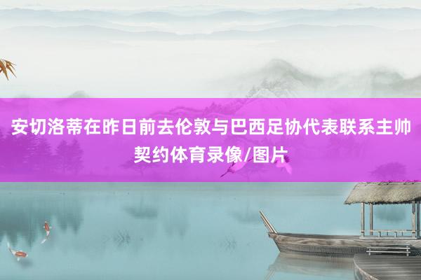 安切洛蒂在昨日前去伦敦与巴西足协代表联系主帅契约体育录像/图片
