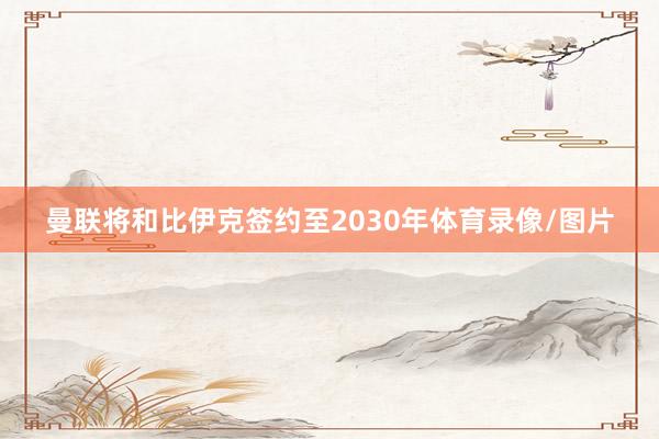 曼联将和比伊克签约至2030年体育录像/图片