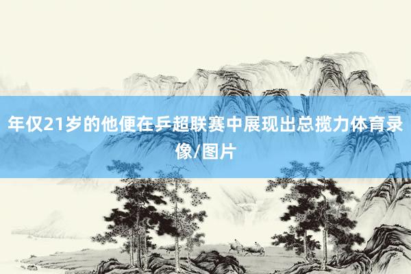 年仅21岁的他便在乒超联赛中展现出总揽力体育录像/图片