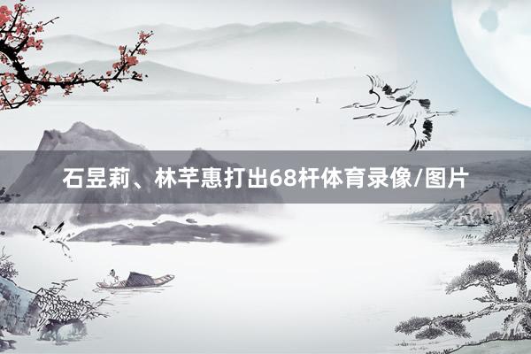 石昱莉、林芊惠打出68杆体育录像/图片
