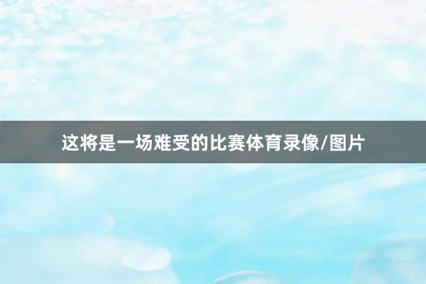 这将是一场难受的比赛体育录像/图片