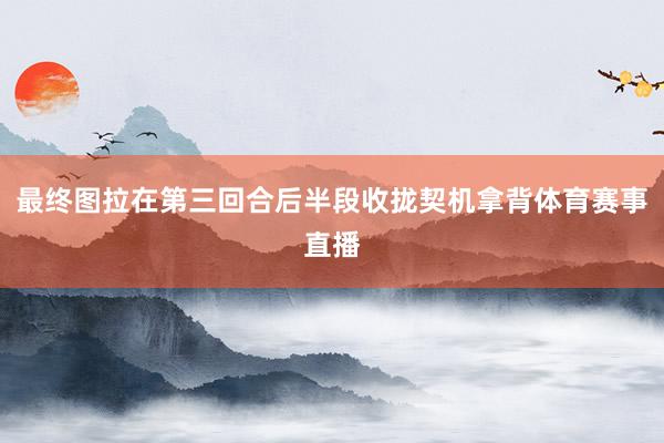 最终图拉在第三回合后半段收拢契机拿背体育赛事直播