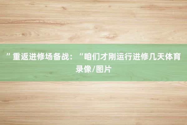 ”重返进修场备战：“咱们才刚运行进修几天体育录像/图片