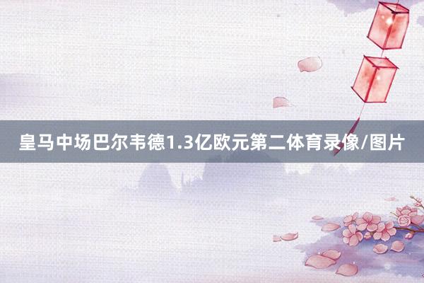 皇马中场巴尔韦德1.3亿欧元第二体育录像/图片