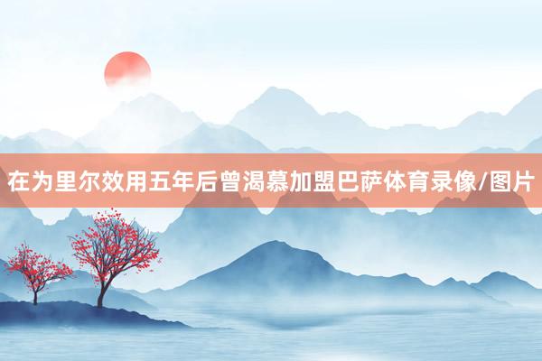 在为里尔效用五年后曾渴慕加盟巴萨体育录像/图片