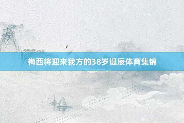 梅西将迎来我方的38岁诞辰体育集锦